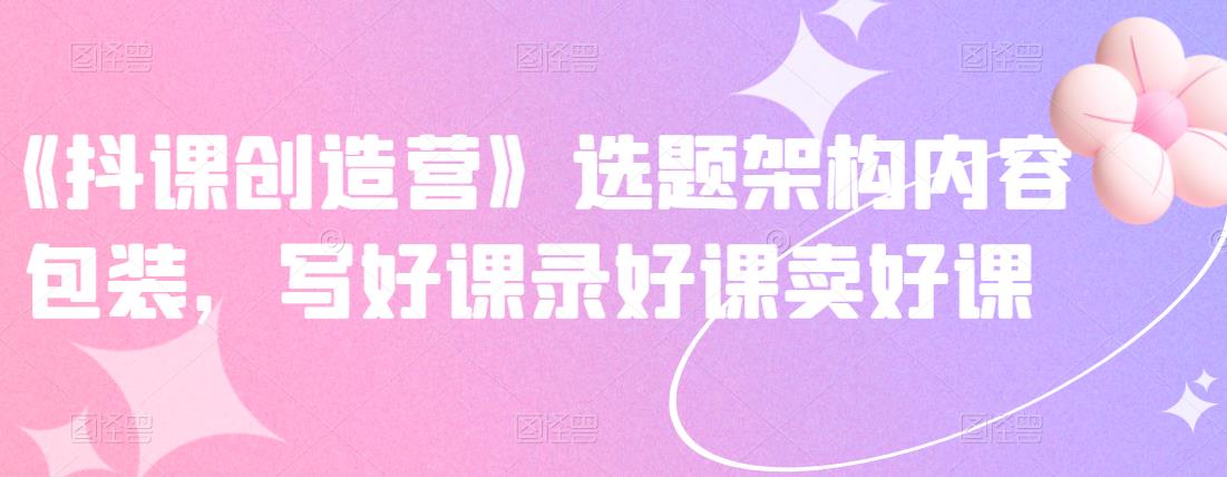 《抖课创造营》选题架构内容包装，写好课录好课卖好课-第一资源库