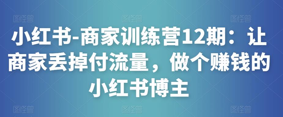 小红书-商家训练营12期:让商家丢掉付流量,做个赚钱的小红书博主-第一资源库