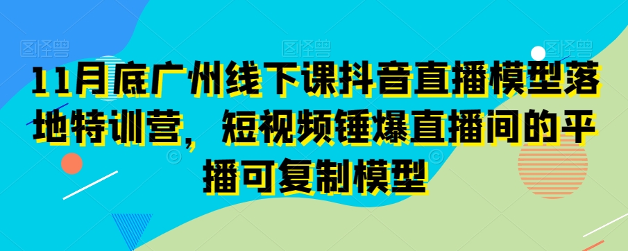 11月底广州线下课抖音直播模型落地特训营,短视频锤爆直播间的平播可复制模型-第一资源库
