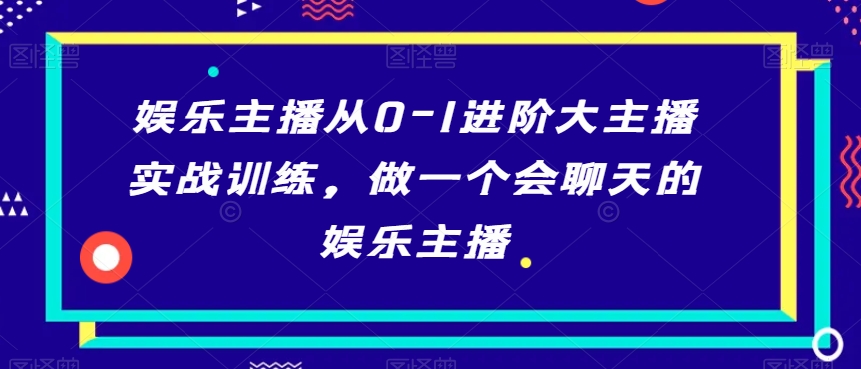 娱乐主播从0-1进阶大主播实战训练,做一个会聊天的娱乐主播-第一资源库