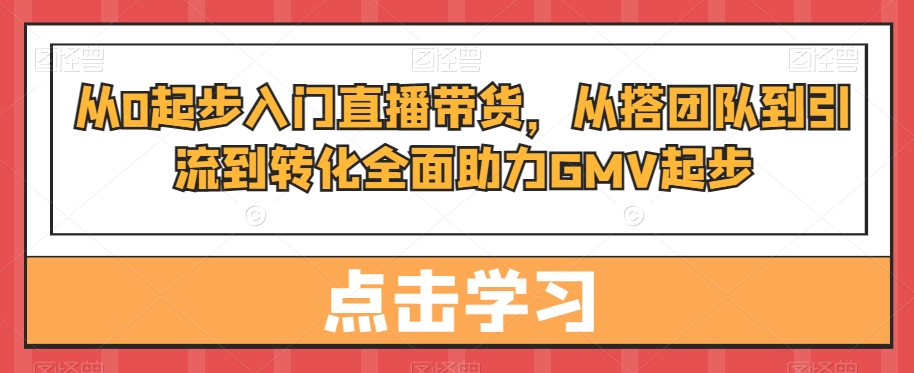 从0起步入门直播带货,从搭团队到引流到转化全面助力GMV起步-第一资源库