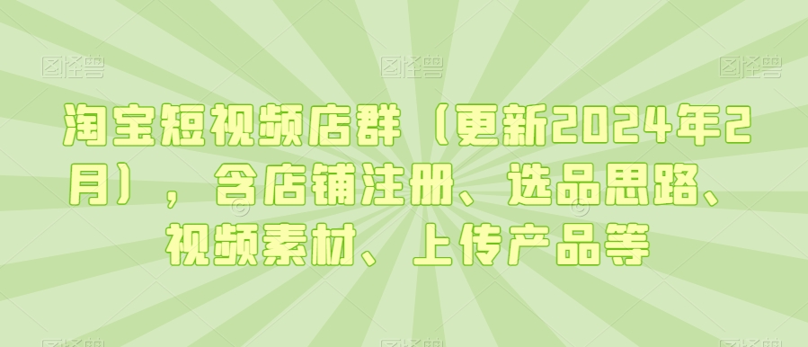 淘宝短视频店群(更新2024年2月),含店铺注册、选品思路、视频素材、上传产品等-第一资源库