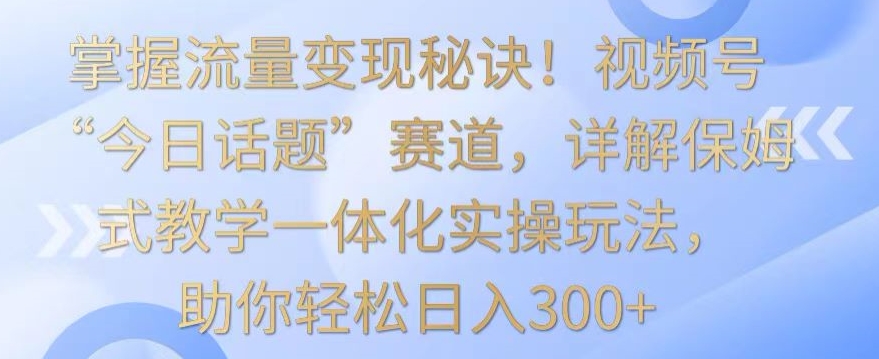 掌握流量变现秘诀!视频号“今日话题”赛道,详解保姆式教学一体化实操玩法,助你轻松日入300+【揭秘】-第一资源库