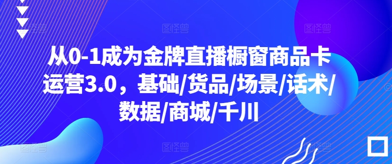 从0-1成为金牌直播橱窗商品卡运营3.0,基础/货品/场景/话术/数据/商城/千川-第一资源库