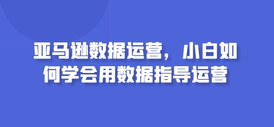 亚马逊数据运营,小白如何学会用数据指导运营-第一资源库