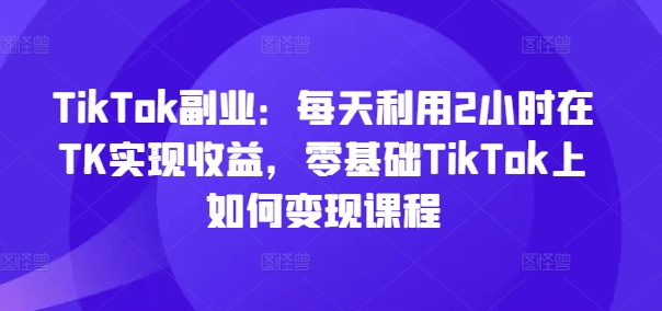 TikTok副业:每天利用2小时在TK实现收益,零基础TikTok上如何变现课程-第一资源库