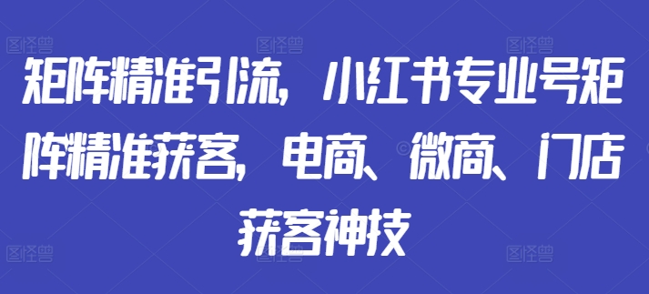 矩阵精准引流,小红书专业号矩阵精准获客,电商、微商、门店获客神技-第一资源库