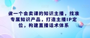 做一个会卖课的知识主播,找准专属知识产品,打造主播IP定位,构建直播话术体系-第一资源库